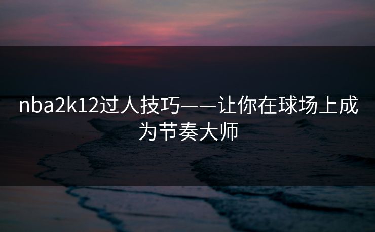 nba2k12过人技巧——让你在球场上成为节奏大师