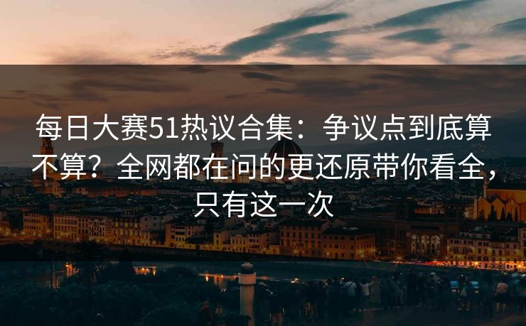 每日大赛51热议合集：争议点到底算不算？全网都在问的更还原带你看全，只有这一次
