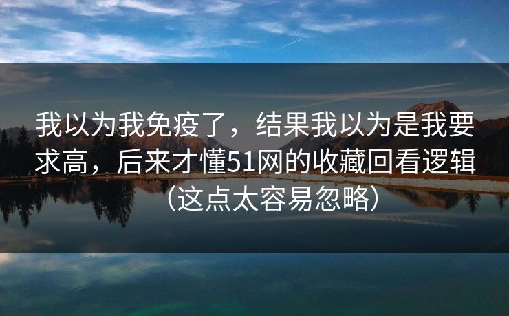 我以为我免疫了,结果我以为是我要求高,后来才懂51网的收藏回看逻辑(这点太容易忽略) 我以为我免疫了,结果我以为是我要求高,后来才懂51网的收藏回看逻辑(这点太容易忽略)