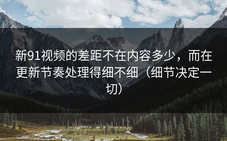 新91视频的差距不在内容多少,而在更新节奏处理得细不细(细节决定一切)