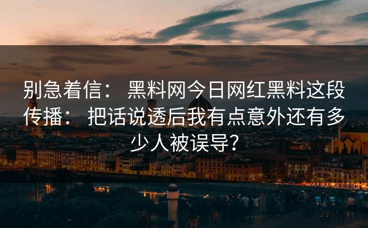 别急着信： 黑料网今日网红黑料这段传播： 把话说透后我有点意外还有多少人被误导？