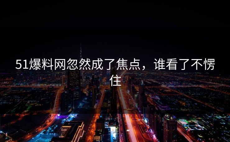 51爆料网忽然成了焦点，谁看了不愣住
