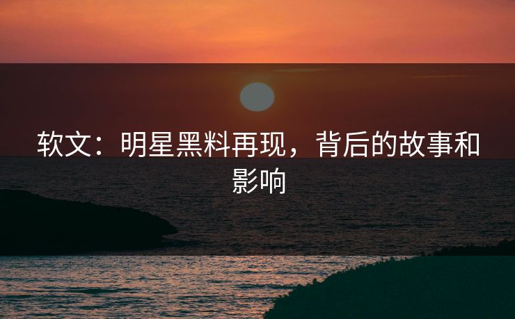 软文：明星黑料再现，背后的故事和影响
