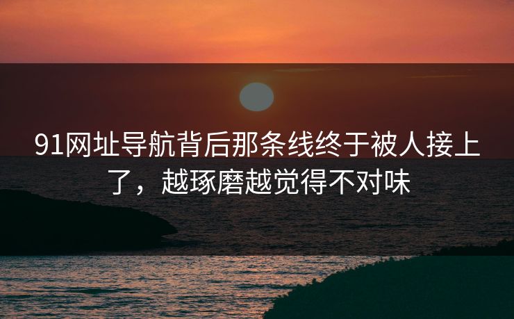91网址导航背后那条线终于被人接上了，越琢磨越觉得不对味