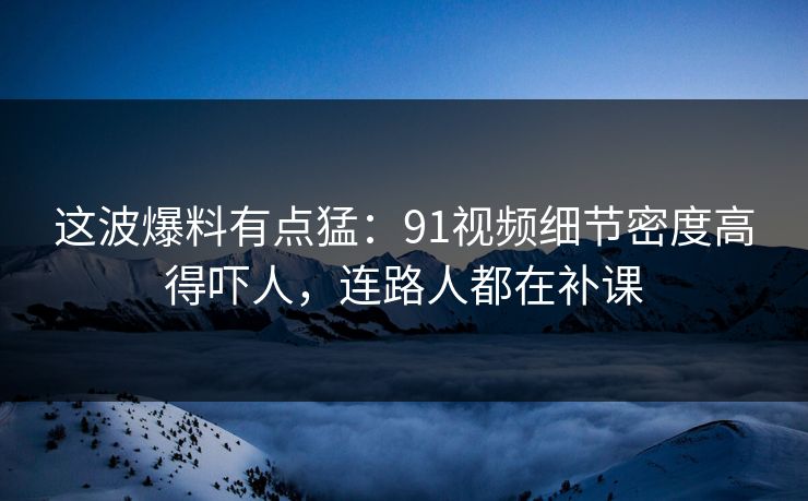 这波爆料有点猛：91视频细节密度高得吓人，连路人都在补课