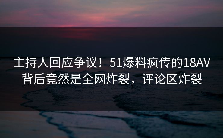 主持人回应争议！51爆料疯传的18AV背后竟然是全网炸裂，评论区炸裂
