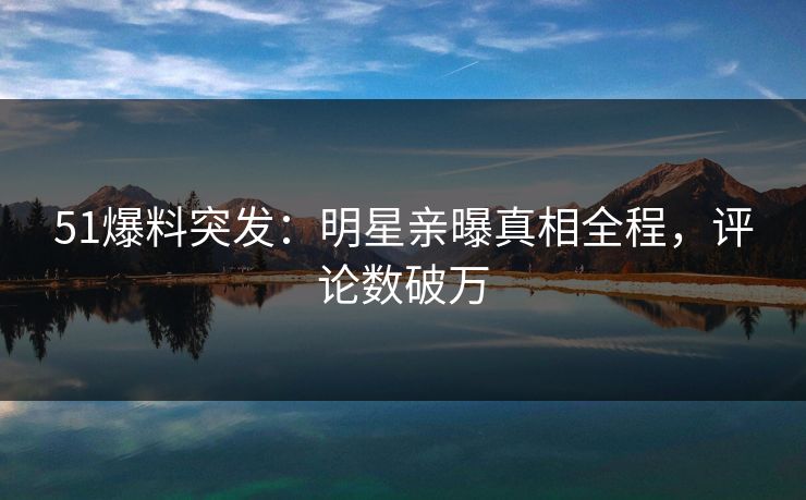 51爆料突发：明星亲曝真相全程，评论数破万