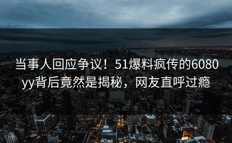 当事人回应争议！51爆料疯传的6080yy背后竟然是揭秘，网友直呼过瘾