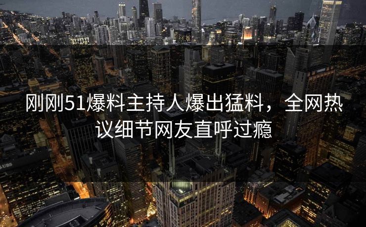 刚刚51爆料主持人爆出猛料，全网热议细节网友直呼过瘾