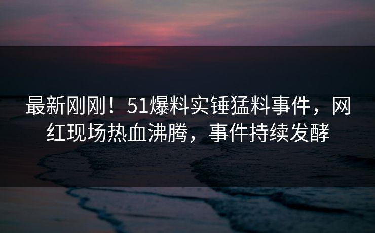 最新刚刚！51爆料实锤猛料事件，网红现场热血沸腾，事件持续发酵