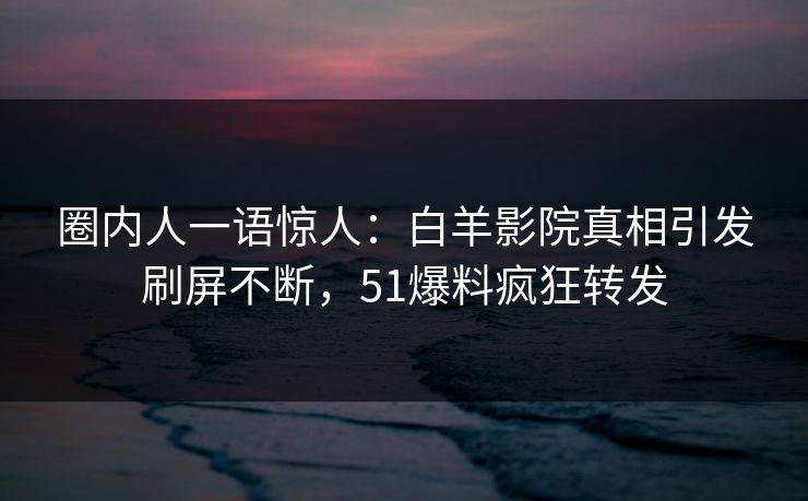 圈内人一语惊人：白羊影院真相引发刷屏不断，51爆料疯狂转发