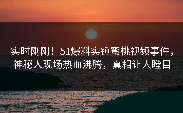 实时刚刚！51爆料实锤蜜桃视频事件，神秘人现场热血沸腾，真相让人瞠目