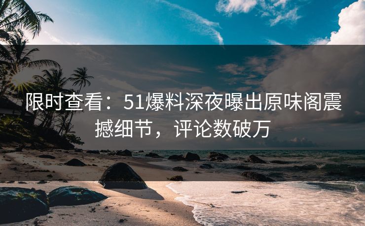 限时查看：51爆料深夜曝出原味阁震撼细节，评论数破万