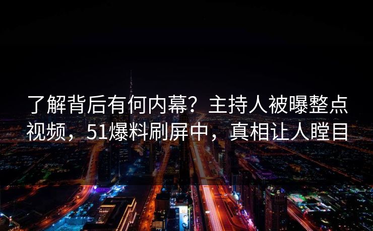 了解背后有何内幕？主持人被曝整点视频，51爆料刷屏中，真相让人瞠目