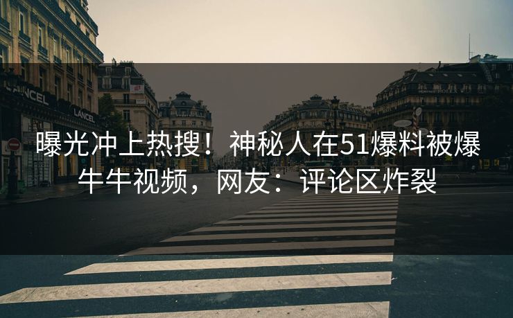 曝光冲上热搜！神秘人在51爆料被爆牛牛视频，网友：评论区炸裂