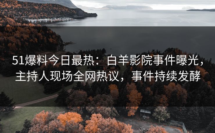 51爆料今日最热：白羊影院事件曝光，主持人现场全网热议，事件持续发酵