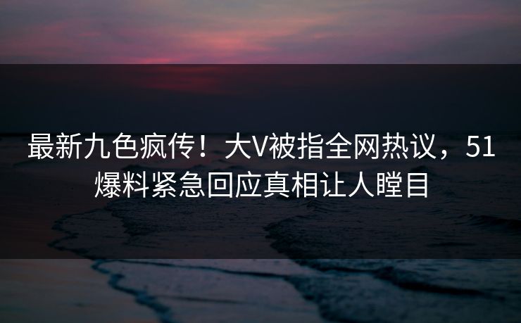最新九色疯传！大V被指全网热议，51爆料紧急回应真相让人瞠目
