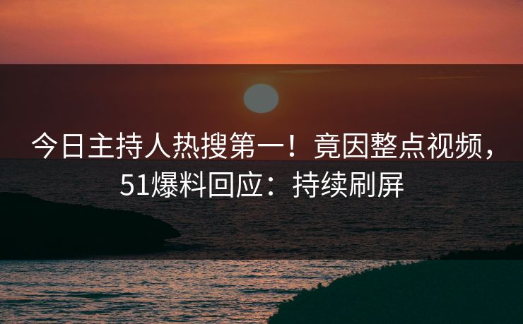 今日主持人热搜第一！竟因整点视频，51爆料回应：持续刷屏