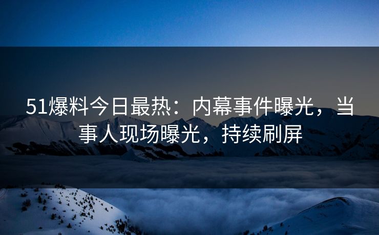51爆料今日最热：内幕事件曝光，当事人现场曝光，持续刷屏