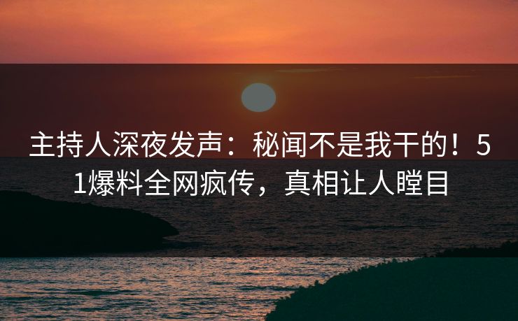 主持人深夜发声：秘闻不是我干的！51爆料全网疯传，真相让人瞠目