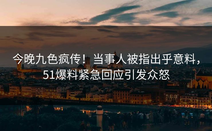 今晚九色疯传！当事人被指出乎意料，51爆料紧急回应引发众怒
