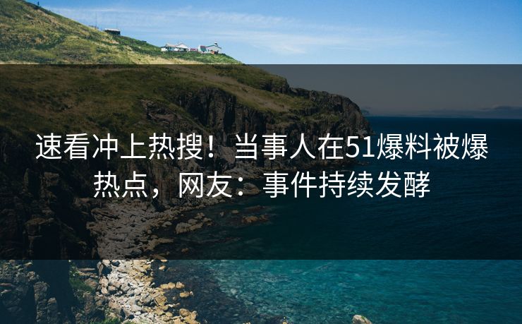 速看冲上热搜！当事人在51爆料被爆热点，网友：事件持续发酵
