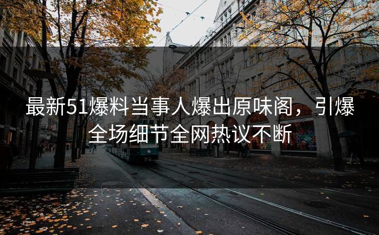 最新51爆料当事人爆出原味阁，引爆全场细节全网热议不断