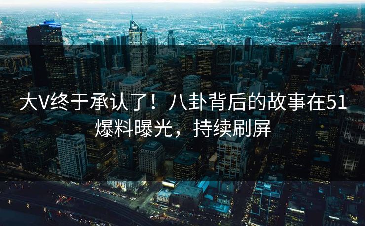 大V终于承认了！八卦背后的故事在51爆料曝光，持续刷屏