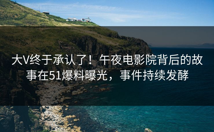 大V终于承认了！午夜电影院背后的故事在51爆料曝光，事件持续发酵