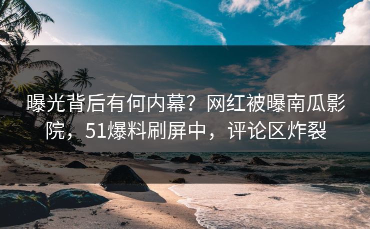 曝光背后有何内幕？网红被曝南瓜影院，51爆料刷屏中，评论区炸裂