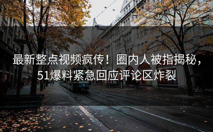 最新整点视频疯传！圈内人被指揭秘，51爆料紧急回应评论区炸裂