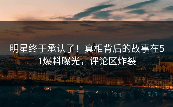 明星终于承认了！真相背后的故事在51爆料曝光，评论区炸裂