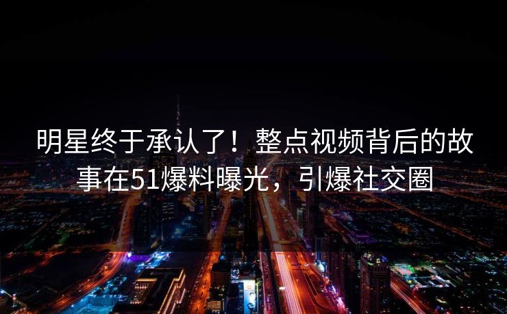 明星终于承认了！整点视频背后的故事在51爆料曝光，引爆社交圈