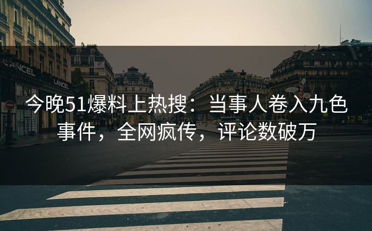 今晚51爆料上热搜：当事人卷入九色事件，全网疯传，评论数破万