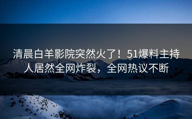 清晨白羊影院突然火了！51爆料主持人居然全网炸裂，全网热议不断