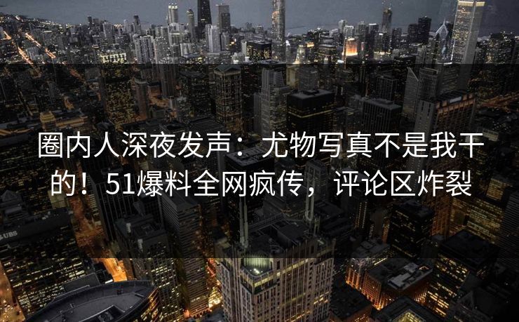 圈内人深夜发声：尤物写真不是我干的！51爆料全网疯传，评论区炸裂