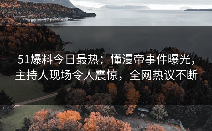 51爆料今日最热：懂漫帝事件曝光，主持人现场令人震惊，全网热议不断