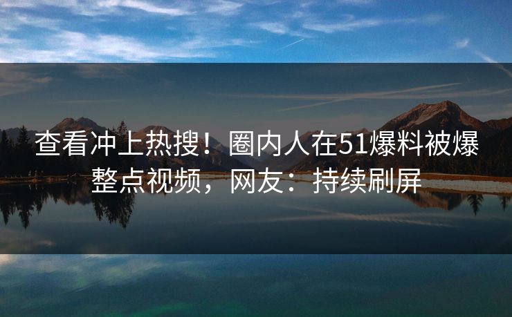 查看冲上热搜！圈内人在51爆料被爆整点视频，网友：持续刷屏