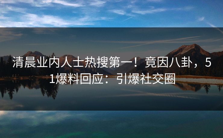 清晨业内人士热搜第一！竟因八卦，51爆料回应：引爆社交圈