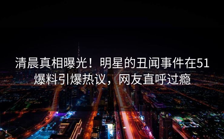 清晨真相曝光！明星的丑闻事件在51爆料引爆热议，网友直呼过瘾