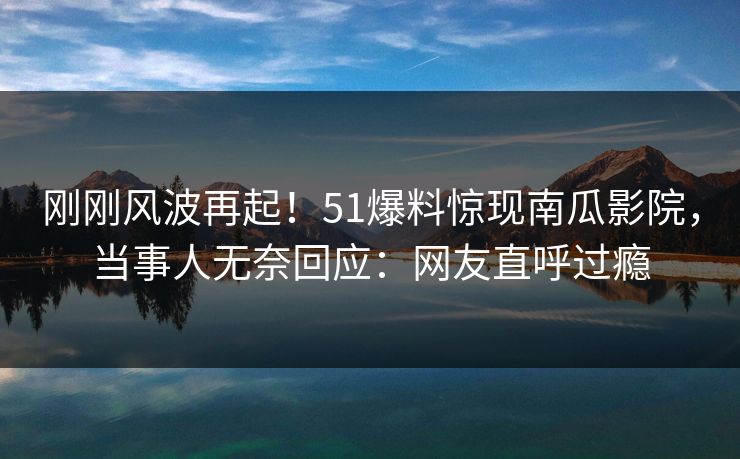 刚刚风波再起！51爆料惊现南瓜影院，当事人无奈回应：网友直呼过瘾