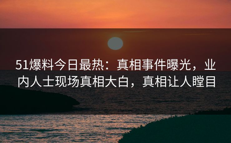 51爆料今日最热：真相事件曝光，业内人士现场真相大白，真相让人瞠目