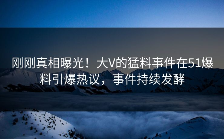 刚刚真相曝光！大V的猛料事件在51爆料引爆热议，事件持续发酵