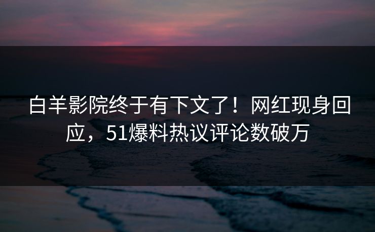 白羊影院终于有下文了！网红现身回应，51爆料热议评论数破万