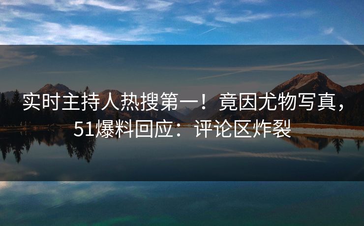 实时主持人热搜第一！竟因尤物写真，51爆料回应：评论区炸裂