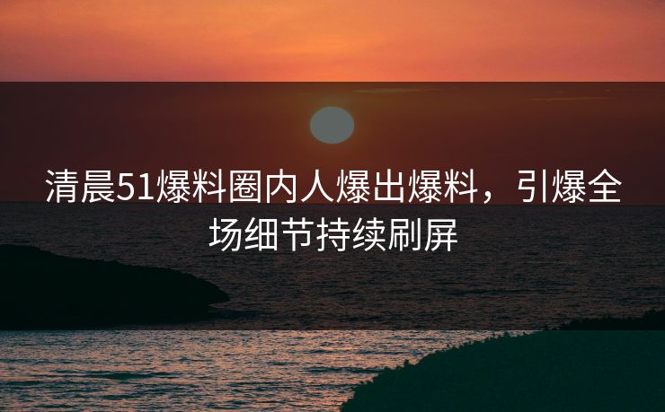 清晨51爆料圈内人爆出爆料，引爆全场细节持续刷屏