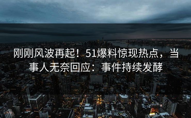 刚刚风波再起！51爆料惊现热点，当事人无奈回应：事件持续发酵