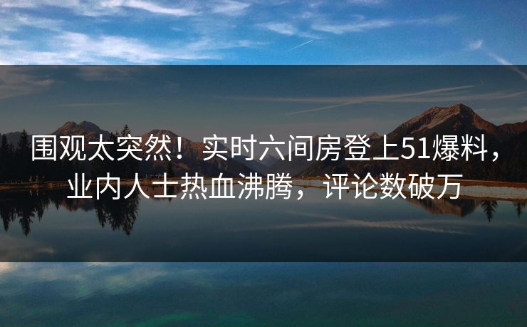 围观太突然！实时六间房登上51爆料，业内人士热血沸腾，评论数破万