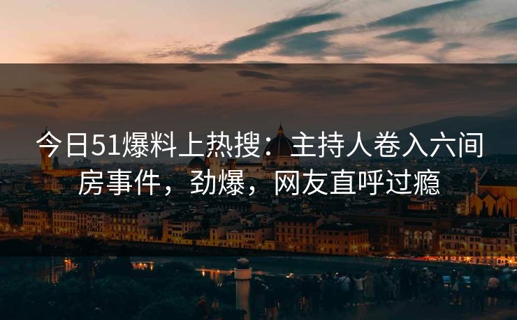今日51爆料上热搜：主持人卷入六间房事件，劲爆，网友直呼过瘾