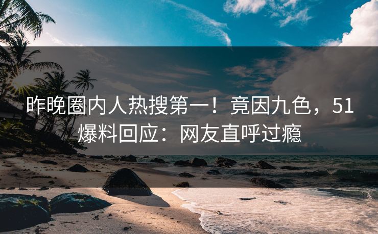 昨晚圈内人热搜第一！竟因九色，51爆料回应：网友直呼过瘾
